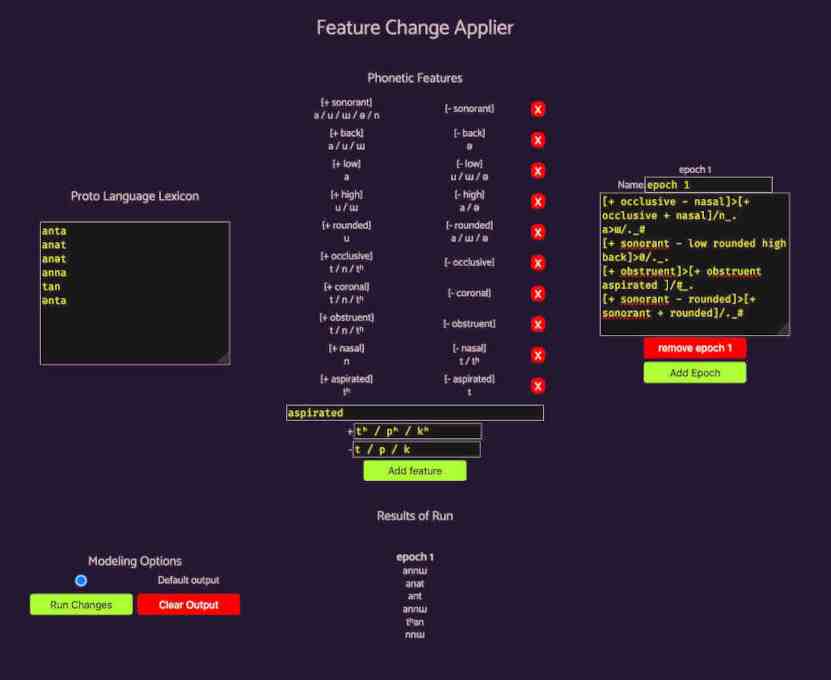 an image of Feature Change Applier application. visible
              are labeled sections. 'proto language lexicon' is a text
              field with nonsense weirds. 'phonetic features' is a list
              of binary values shuch as '+ back' / '- back' and
              characters representing associated sounds like 'a / u / ɯ'
              / 'ə', 'epoch 1' is a text field with a list of phonetic
              rules such as
              '[+ occlusive - nasal]>[+ occlusive + nasal]/n_.' and
              buttons to 'Remove epoch 1' or 'Add Epoch'. 'modeling
              options' is a single selected radio button labeled
              'Default output' with buttons labeled 'Run Changes' and
              'Clear Output'. 'Results of Run' is a list headed 'epoch
              1' and containing newline separated words 'annɯ anat ant
              annɯ tʰa nnɯ